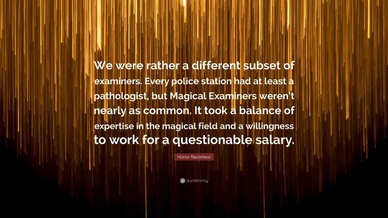 Honor Raconteur Quote: “We were rather a different subset of examiners. Every police station had at least a pathologist, but Magical Examiners weren’t nearly as common. It took a balance of expertise in the magical field and a willingness to work for a questionable salary.”