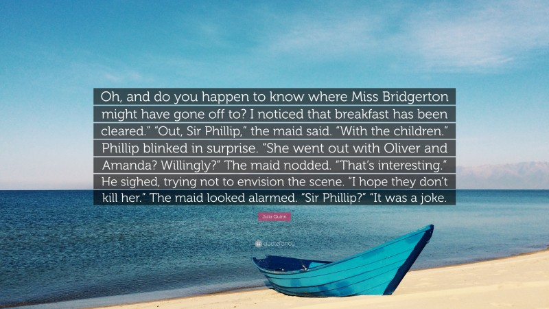 Julia Quinn Quote: “Oh, and do you happen to know where Miss Bridgerton might have gone off to? I noticed that breakfast has been cleared.” “Out, Sir Phillip,” the maid said. “With the children.” Phillip blinked in surprise. “She went out with Oliver and Amanda? Willingly?” The maid nodded. “That’s interesting.” He sighed, trying not to envision the scene. “I hope they don’t kill her.” The maid looked alarmed. “Sir Phillip?” “It was a joke.”