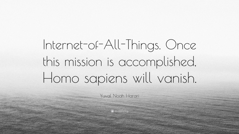Yuval Noah Harari Quote: “Internet-of-All-Things. Once this mission is accomplished, Homo sapiens will vanish.”