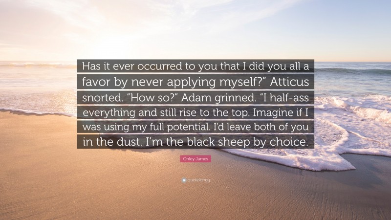 Onley James Quote: “Has it ever occurred to you that I did you all a favor by never applying myself?” Atticus snorted. “How so?” Adam grinned. “I half-ass everything and still rise to the top. Imagine if I was using my full potential. I’d leave both of you in the dust. I’m the black sheep by choice.”