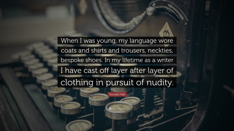 Donald Hall Quote: “When I was young, my language wore coats and shirts and trousers, neckties, bespoke shoes. In my lifetime as a writer I have cast off layer after layer of clothing in pursuit of nudity.”