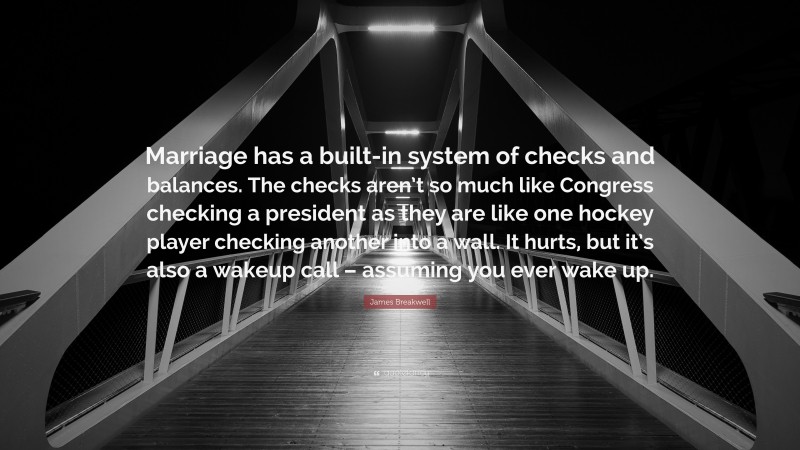 James Breakwell Quote: “Marriage has a built-in system of checks and balances. The checks aren’t so much like Congress checking a president as they are like one hockey player checking another into a wall. It hurts, but it’s also a wakeup call – assuming you ever wake up.”