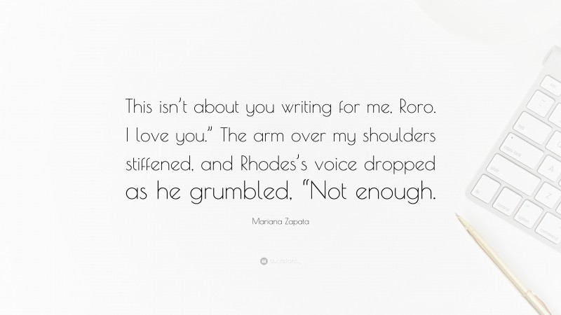 Mariana Zapata Quote: “This isn’t about you writing for me, Roro. I love you.” The arm over my shoulders stiffened, and Rhodes’s voice dropped as he grumbled, “Not enough.”