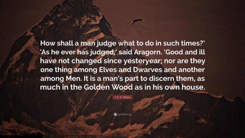 J. R. R. Tolkien Quote: “How shall a man judge what to do in such times?’ ‘As he ever has judged,’ said Aragorn. ‘Good and ill have not changed since yesteryear; nor are they one thing among Elves and Dwarves and another among Men. It is a man’s part to discern them, as much in the Golden Wood as in his own house.”
