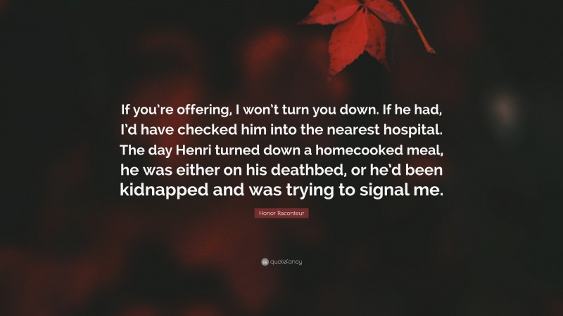 Honor Raconteur Quote: “If you’re offering, I won’t turn you down. If he had, I’d have checked him into the nearest hospital. The day Henri turned down a homecooked meal, he was either on his deathbed, or he’d been kidnapped and was trying to signal me.”