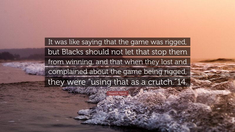 Ibram X. Kendi Quote: “It was like saying that the game was rigged, but Blacks should not let that stop them from winning, and that when they lost and complained about the game being rigged, they were “using that as a crutch.”14.”