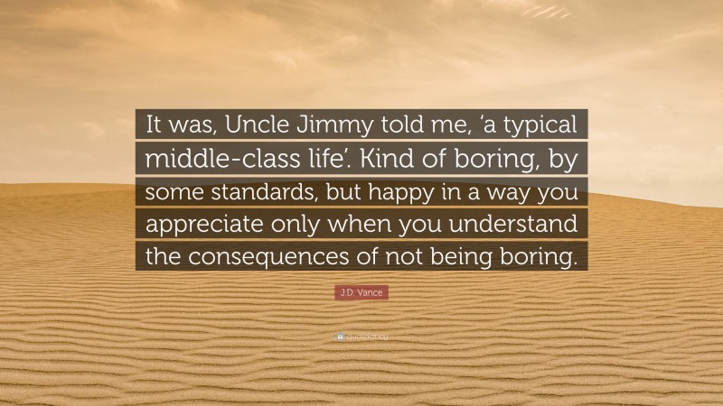 J.D. Vance Quote: “It was, Uncle Jimmy told me, ‘a typical middle-class life’. Kind of boring, by some standards, but happy in a way you appreciate only when you understand the consequences of not being boring.”