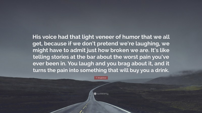 T. Kingfisher Quote: “His voice had that light veneer of humor that we all get, because if we don’t pretend we’re laughing, we might have to admit just how broken we are. It’s like telling stories at the bar about the worst pain you’ve ever been in. You laugh and you brag about it, and it turns the pain into something that will buy you a drink.”