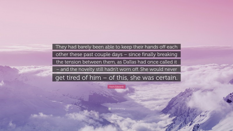 Kayla Edwards Quote: “They had barely been able to keep their hands off each other these past couple days – since finally breaking the tension between them, as Dallas had once called it – and the novelty still hadn’t worn off. She would never get tired of him – of this, she was certain.”