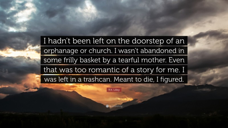 R.K. Lilley Quote: “I hadn’t been left on the doorstep of an orphanage or church. I wasn’t abandoned in some frilly basket by a tearful mother. Even that was too romantic of a story for me. I was left in a trashcan. Meant to die, I figured.”