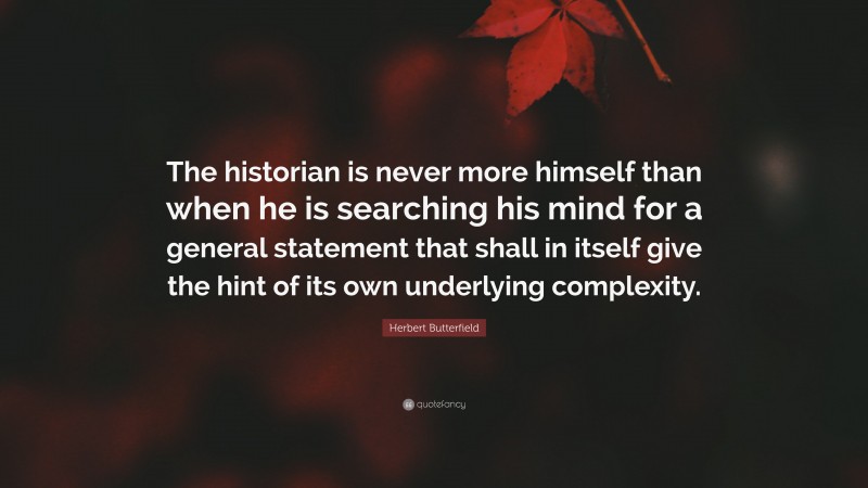 Herbert Butterfield Quote: “The historian is never more himself than when he is searching his mind for a general statement that shall in itself give the hint of its own underlying complexity.”