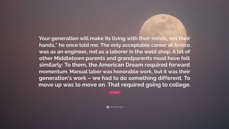 J.D. Vance Quote: “Your generation will make its living with their minds, not their hands,” he once told me. The only acceptable career at Armco was as an engineer, not as a laborer in the weld shop. A lot of other Middletown parents and grandparents must have felt similarly: To them, the American Dream required forward momentum. Manual labor was honorable work, but it was their generation’s work – we had to do something different. To move up was to move on. That required going to college.”