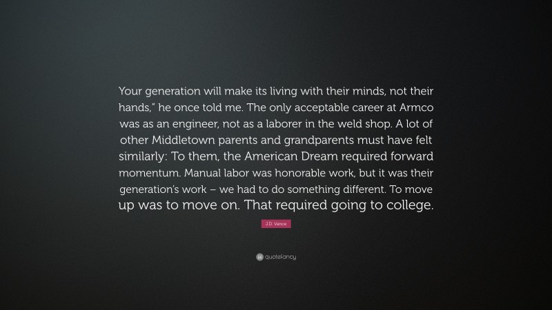 J.D. Vance Quote: “Your generation will make its living with their minds, not their hands,” he once told me. The only acceptable career at Armco was as an engineer, not as a laborer in the weld shop. A lot of other Middletown parents and grandparents must have felt similarly: To them, the American Dream required forward momentum. Manual labor was honorable work, but it was their generation’s work – we had to do something different. To move up was to move on. That required going to college.”