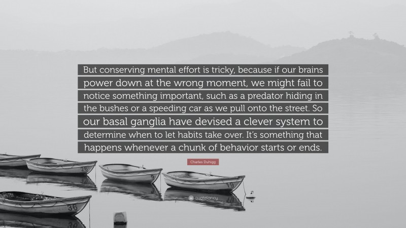 Charles Duhigg Quote: “But conserving mental effort is tricky, because if our brains power down at the wrong moment, we might fail to notice something important, such as a predator hiding in the bushes or a speeding car as we pull onto the street. So our basal ganglia have devised a clever system to determine when to let habits take over. It’s something that happens whenever a chunk of behavior starts or ends.”