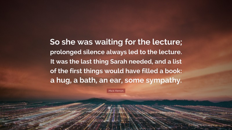 Mick Herron Quote: “So she was waiting for the lecture; prolonged silence always led to the lecture. It was the last thing Sarah needed, and a list of the first things would have filled a book: a hug, a bath, an ear, some sympathy.”