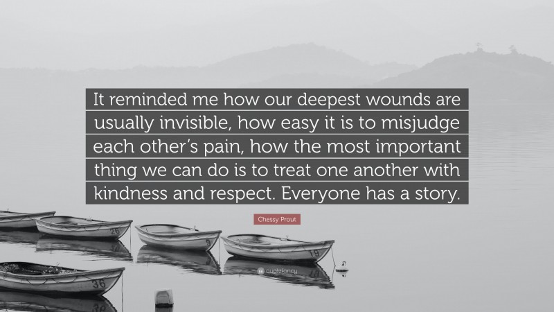 Chessy Prout Quote: “It reminded me how our deepest wounds are usually invisible, how easy it is to misjudge each other’s pain, how the most important thing we can do is to treat one another with kindness and respect. Everyone has a story.”