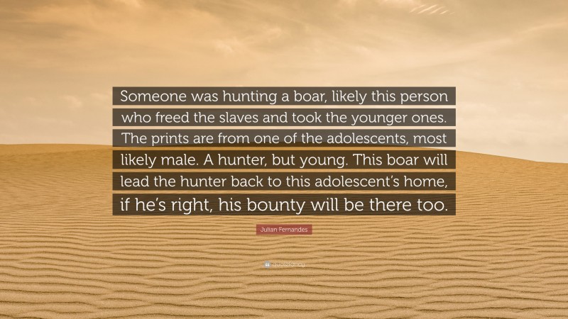 Julian Fernandes Quote: “Someone was hunting a boar, likely this person who freed the slaves and took the younger ones. The prints are from one of the adolescents, most likely male. A hunter, but young. This boar will lead the hunter back to this adolescent’s home, if he’s right, his bounty will be there too.”