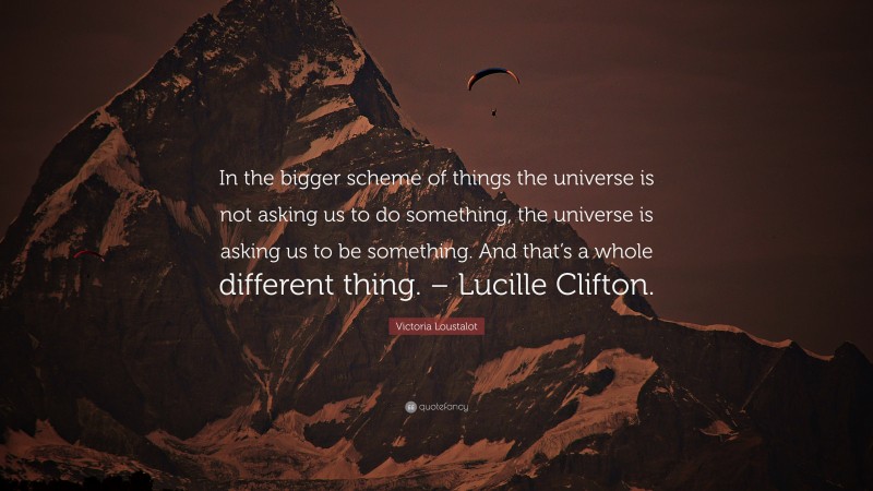 Victoria Loustalot Quote: “In the bigger scheme of things the universe is not asking us to do something, the universe is asking us to be something. And that’s a whole different thing. – Lucille Clifton.”