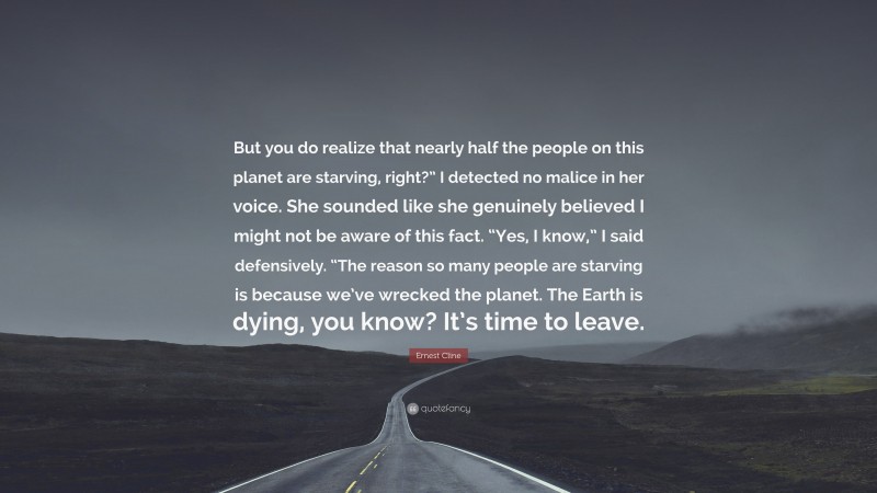 Ernest Cline Quote: “But you do realize that nearly half the people on this planet are starving, right?” I detected no malice in her voice. She sounded like she genuinely believed I might not be aware of this fact. “Yes, I know,” I said defensively. “The reason so many people are starving is because we’ve wrecked the planet. The Earth is dying, you know? It’s time to leave.”