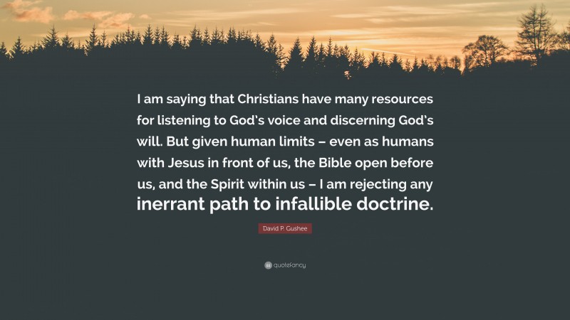David P. Gushee Quote: “I am saying that Christians have many resources for listening to God’s voice and discerning God’s will. But given human limits – even as humans with Jesus in front of us, the Bible open before us, and the Spirit within us – I am rejecting any inerrant path to infallible doctrine.”
