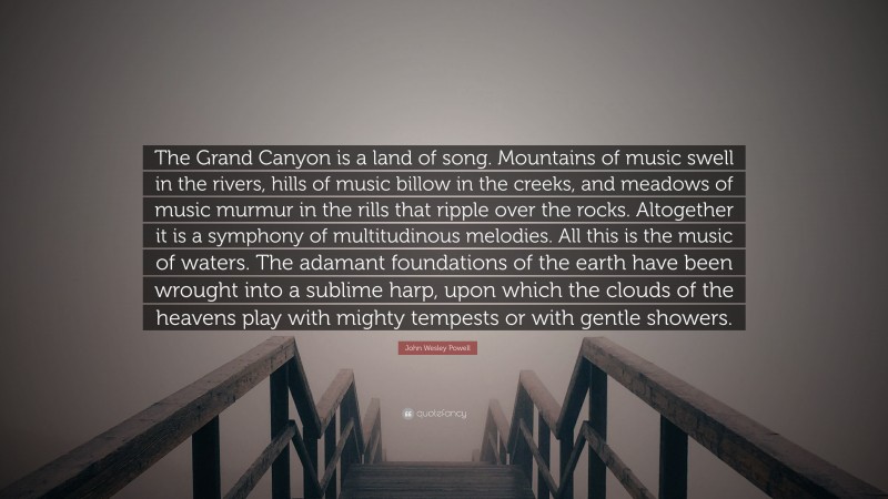 John Wesley Powell Quote: “The Grand Canyon is a land of song. Mountains of music swell in the rivers, hills of music billow in the creeks, and meadows of music murmur in the rills that ripple over the rocks. Altogether it is a symphony of multitudinous melodies. All this is the music of waters. The adamant foundations of the earth have been wrought into a sublime harp, upon which the clouds of the heavens play with mighty tempests or with gentle showers.”