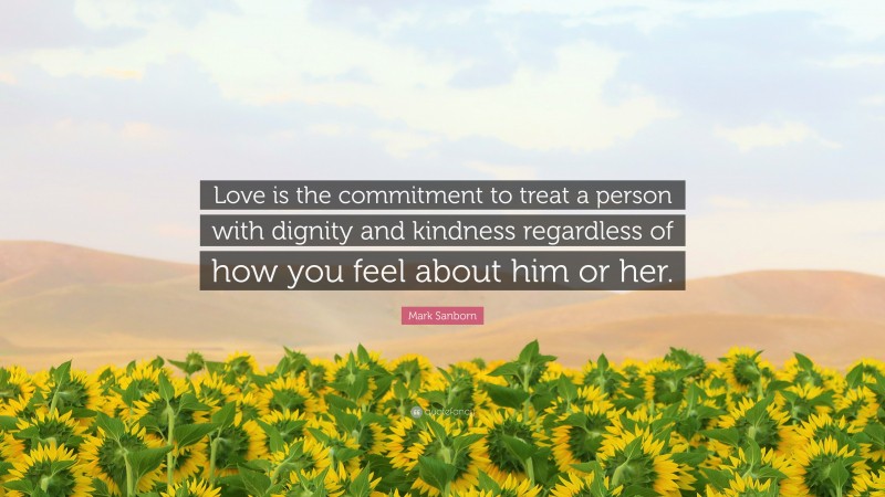 Mark Sanborn Quote: “Love is the commitment to treat a person with dignity and kindness regardless of how you feel about him or her.”