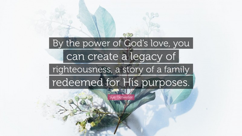 Sue Detweiler Quote: “By the power of God’s love, you can create a legacy of righteousness, a story of a family redeemed for His purposes.”