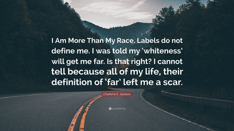 Charlena E. Jackson Quote: “I Am More Than My Race. Labels do not define me. I was told my ‘whiteness’ will get me far. Is that right? I cannot tell because all of my life, their definition of ‘far’ left me a scar.”