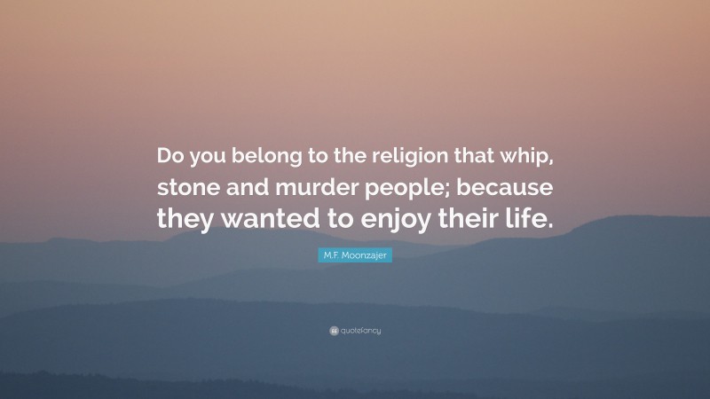 M.F. Moonzajer Quote: “Do you belong to the religion that whip, stone and murder people; because they wanted to enjoy their life.”