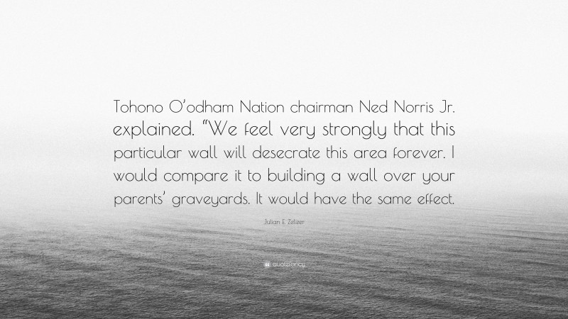 Julian E. Zelizer Quote: “Tohono O’odham Nation chairman Ned Norris Jr. explained. “We feel very strongly that this particular wall will desecrate this area forever. I would compare it to building a wall over your parents’ graveyards. It would have the same effect.”