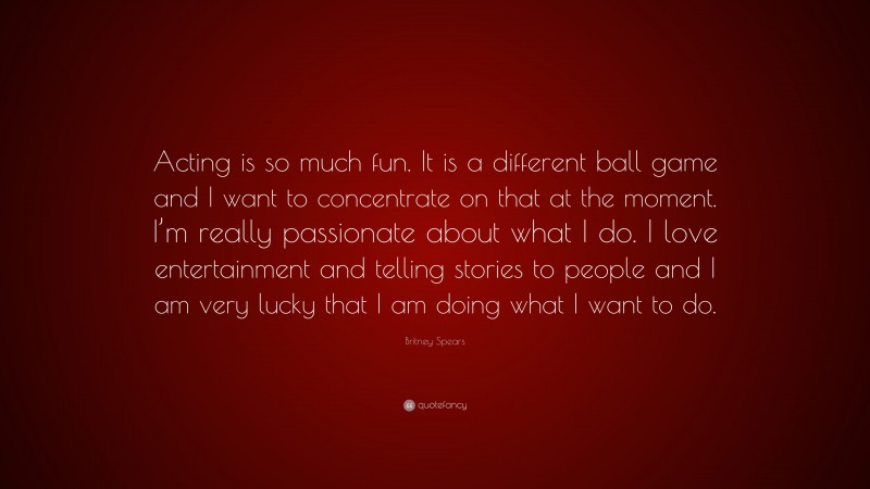 Britney Spears Quote: “Acting is so much fun. It is a different ball game and I want to concentrate on that at the moment. I’m really passionate about what I do. I love entertainment and telling stories to people and I am very lucky that I am doing what I want to do.”