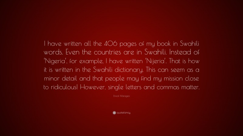 Enock Maregesi Quote: “I have written all the 406 pages of my book in Swahili words. Even the countries are in Swahili. Instead of ‘Nigeria’, for example, I have written ‘Nijeria’. That is how it is written in the Swahili dictionary. This can seem as a minor detail and that people may find my mission close to ridiculous! However, single letters and commas matter.”