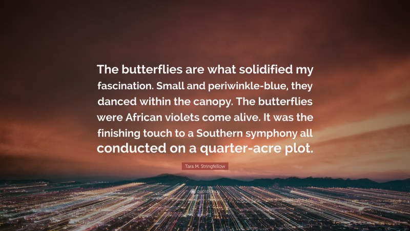 Tara M. Stringfellow Quote: “The butterflies are what solidified my fascination. Small and periwinkle-blue, they danced within the canopy. The butterflies were African violets come alive. It was the finishing touch to a Southern symphony all conducted on a quarter-acre plot.”