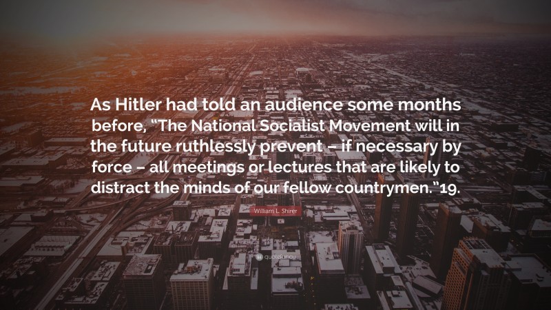 William L. Shirer Quote: “As Hitler had told an audience some months before, “The National Socialist Movement will in the future ruthlessly prevent – if necessary by force – all meetings or lectures that are likely to distract the minds of our fellow countrymen.”19.”