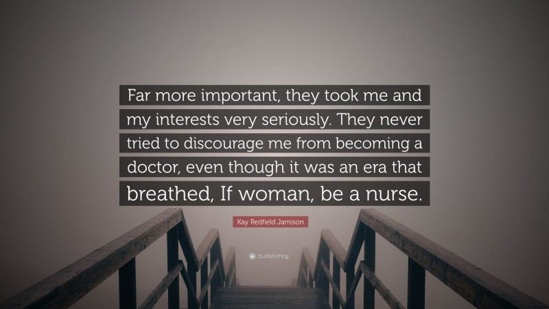 Kay Redfield Jamison Quote: “Far more important, they took me and my interests very seriously. They never tried to discourage me from becoming a doctor, even though it was an era that breathed, If woman, be a nurse.”