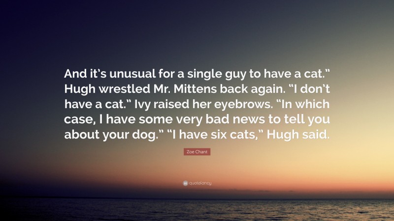 Zoe Chant Quote: “And it’s unusual for a single guy to have a cat.” Hugh wrestled Mr. Mittens back again. “I don’t have a cat.” Ivy raised her eyebrows. “In which case, I have some very bad news to tell you about your dog.” “I have six cats,” Hugh said.”