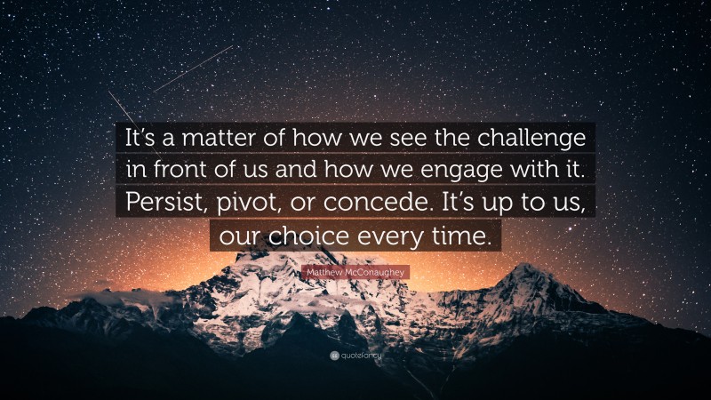 Matthew McConaughey Quote: “It’s a matter of how we see the challenge in front of us and how we engage with it. Persist, pivot, or concede. It’s up to us, our choice every time.”