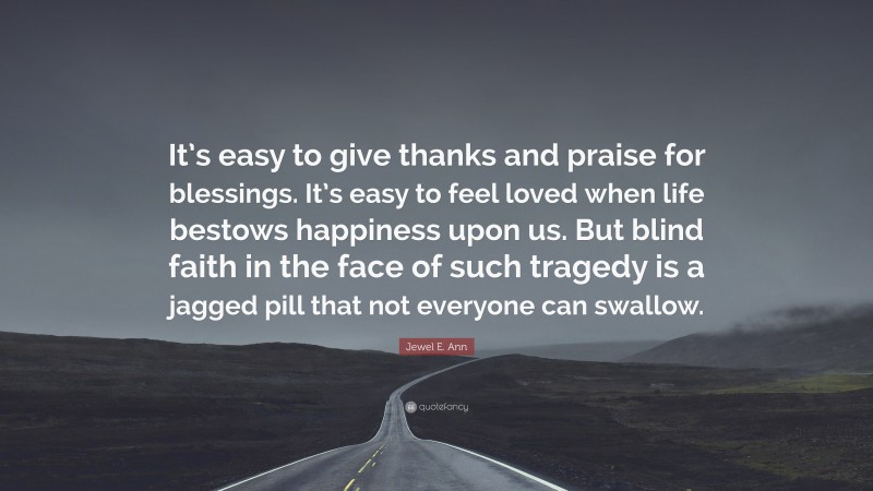Jewel E. Ann Quote: “It’s easy to give thanks and praise for blessings. It’s easy to feel loved when life bestows happiness upon us. But blind faith in the face of such tragedy is a jagged pill that not everyone can swallow.”