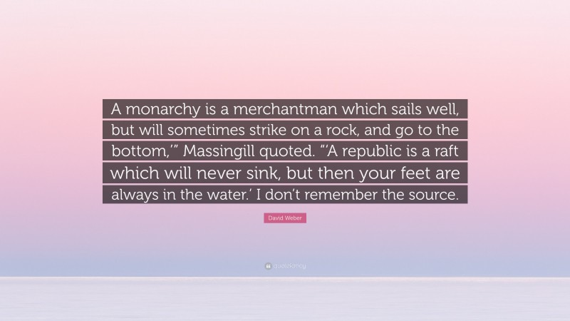 David Weber Quote: “A monarchy is a merchantman which sails well, but will sometimes strike on a rock, and go to the bottom,’” Massingill quoted. “‘A republic is a raft which will never sink, but then your feet are always in the water.’ I don’t remember the source.”