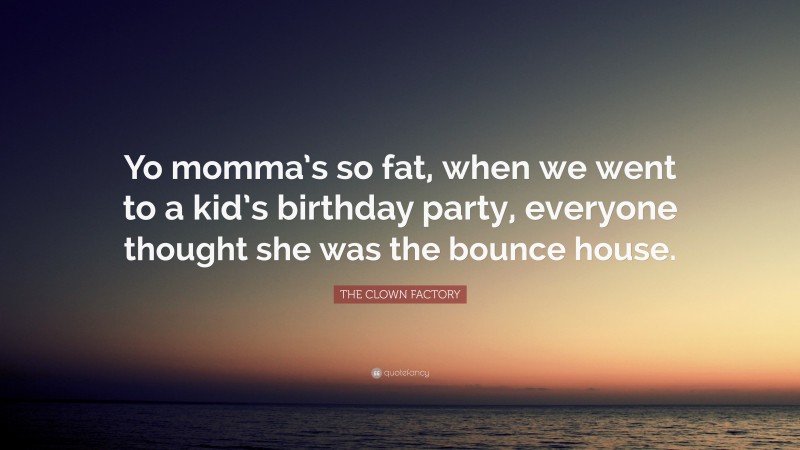 THE CLOWN FACTORY Quote: “Yo momma’s so fat, when we went to a kid’s birthday party, everyone thought she was the bounce house.”
