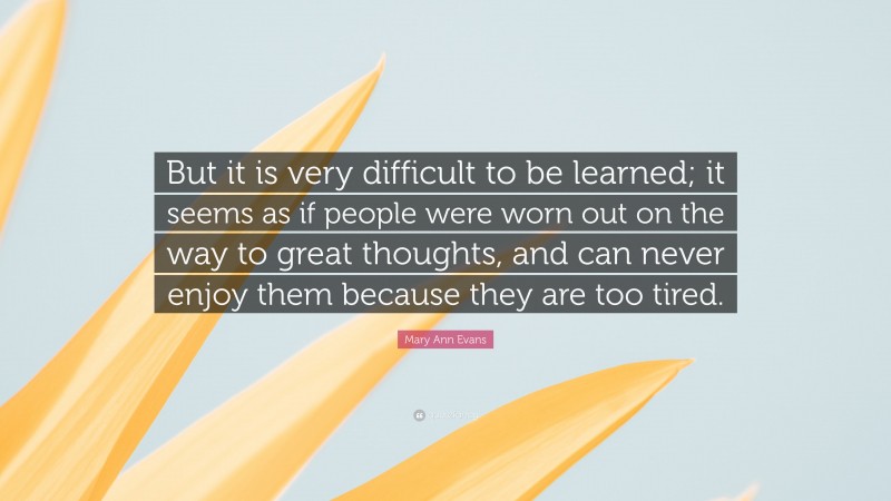 Mary Ann Evans Quote: “But it is very difficult to be learned; it seems as if people were worn out on the way to great thoughts, and can never enjoy them because they are too tired.”