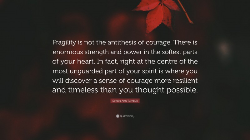 Sondra Ann Turnbull Quote: “Fragility is not the antithesis of courage. There is enormous strength and power in the softest parts of your heart. In fact, right at the centre of the most unguarded part of your spirit is where you will discover a sense of courage more resilient and timeless than you thought possible.”