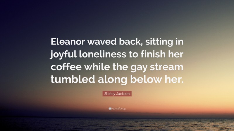 Shirley Jackson Quote: “Eleanor waved back, sitting in joyful loneliness to finish her coffee while the gay stream tumbled along below her.”