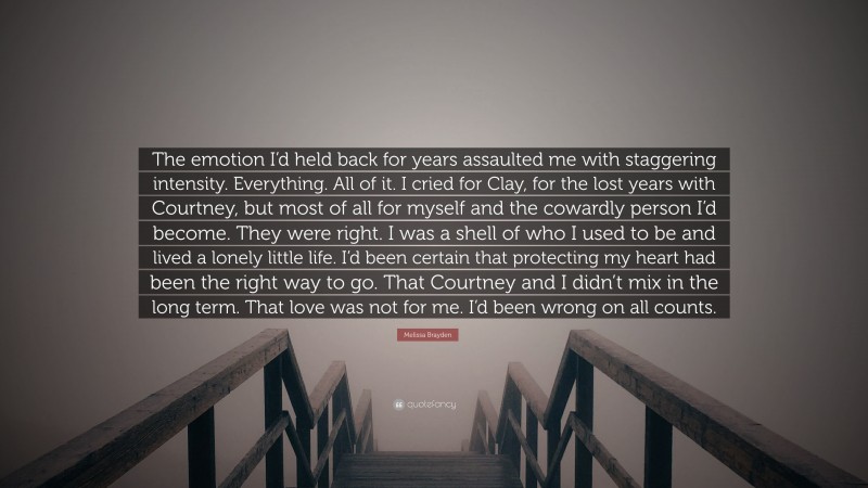 Melissa Brayden Quote: “The emotion I’d held back for years assaulted me with staggering intensity. Everything. All of it. I cried for Clay, for the lost years with Courtney, but most of all for myself and the cowardly person I’d become. They were right. I was a shell of who I used to be and lived a lonely little life. I’d been certain that protecting my heart had been the right way to go. That Courtney and I didn’t mix in the long term. That love was not for me. I’d been wrong on all counts.”