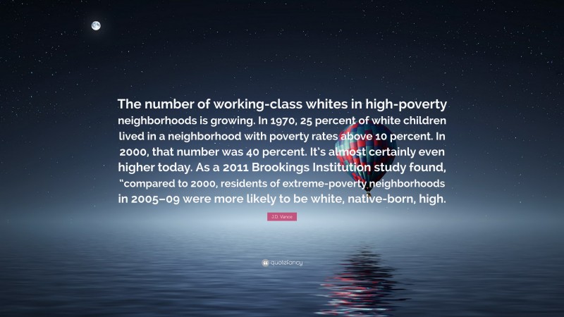 J.D. Vance Quote: “The number of working-class whites in high-poverty neighborhoods is growing. In 1970, 25 percent of white children lived in a neighborhood with poverty rates above 10 percent. In 2000, that number was 40 percent. It’s almost certainly even higher today. As a 2011 Brookings Institution study found, “compared to 2000, residents of extreme-poverty neighborhoods in 2005–09 were more likely to be white, native-born, high.”