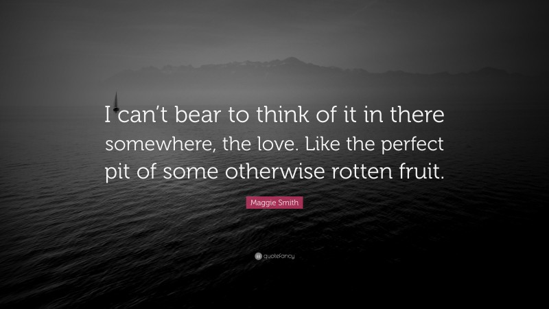 Maggie Smith Quote: “I can’t bear to think of it in there somewhere, the love. Like the perfect pit of some otherwise rotten fruit.”