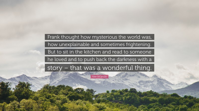 Kate DiCamillo Quote: “Frank thought how mysterious the world was, how unexplainable and sometimes frightening. But to sit in the kitchen and read to someone he loved and to push back the darkness with a story – that was a wonderful thing.”