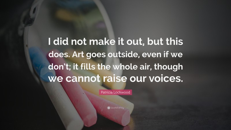 Patricia Lockwood Quote: “I did not make it out, but this does. Art goes outside, even if we don’t; it fills the whole air, though we cannot raise our voices.”