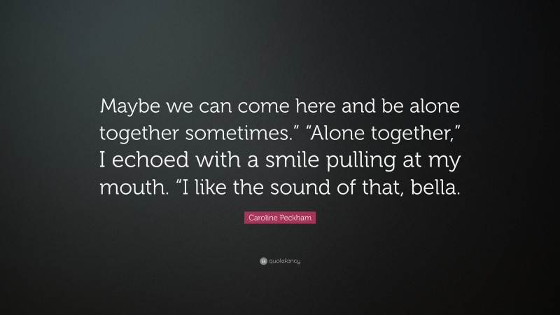 Caroline Peckham Quote: “Maybe we can come here and be alone together sometimes.” “Alone together,” I echoed with a smile pulling at my mouth. “I like the sound of that, bella.”