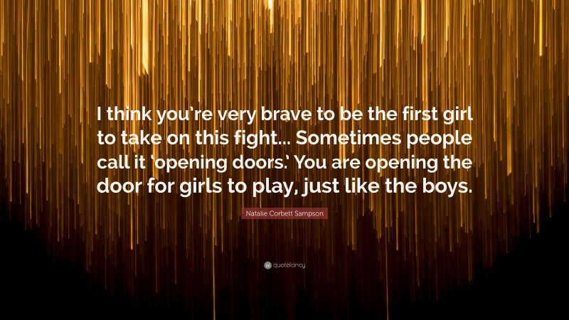 Natalie Corbett Sampson Quote: “I think you’re very brave to be the first girl to take on this fight... Sometimes people call it ‘opening doors.’ You are opening the door for girls to play, just like the boys.”